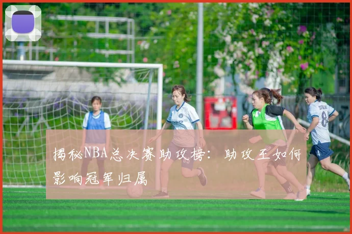 揭秘NBA总决赛助攻榜：助攻王如何影响冠军归属