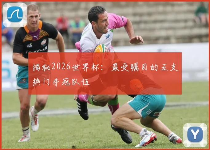 揭秘2026世界杯：最受瞩目的五支热门夺冠队伍