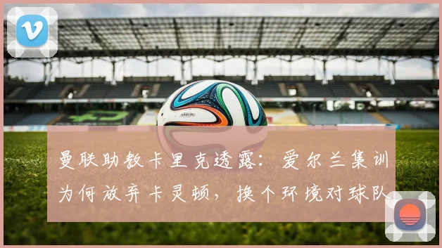 曼联助教卡里克透露：爱尔兰集训为何放弃卡灵顿，换个环境对球队备战2026赛季的五大好处