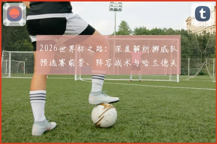 2026世界杯之路：深度解析挪威队预选赛前景、阵容战术与哈兰德关键作用